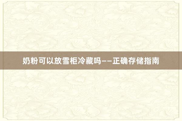 奶粉可以放雪柜冷藏吗——正确存储指南