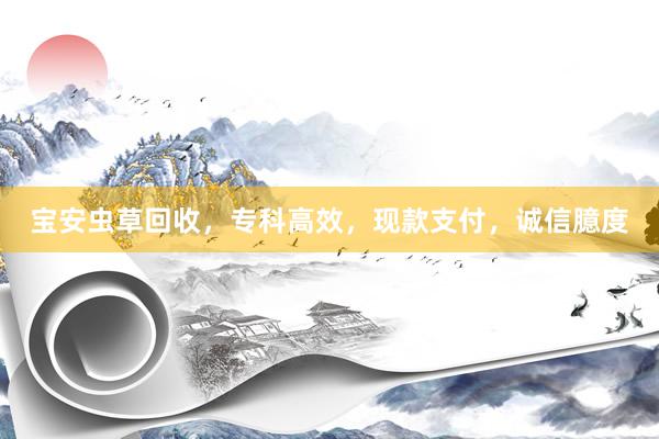 宝安虫草回收，专科高效，现款支付，诚信臆度