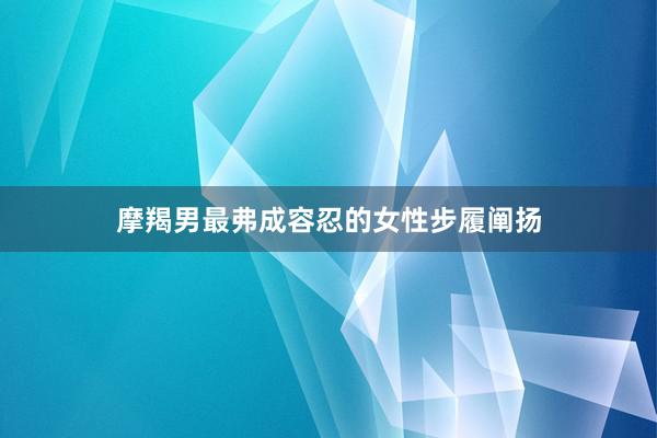 摩羯男最弗成容忍的女性步履阐扬