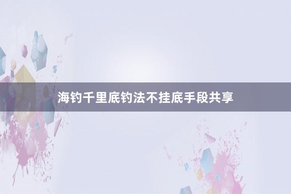 海钓千里底钓法不挂底手段共享