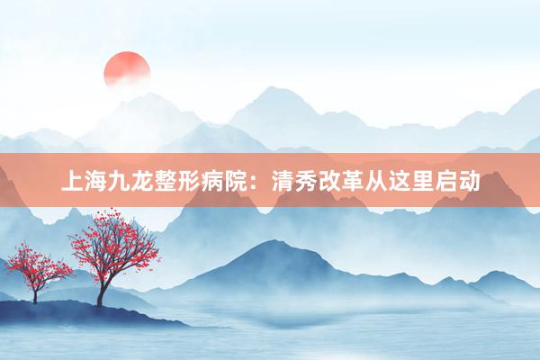 上海九龙整形病院:清秀改革从这里启动